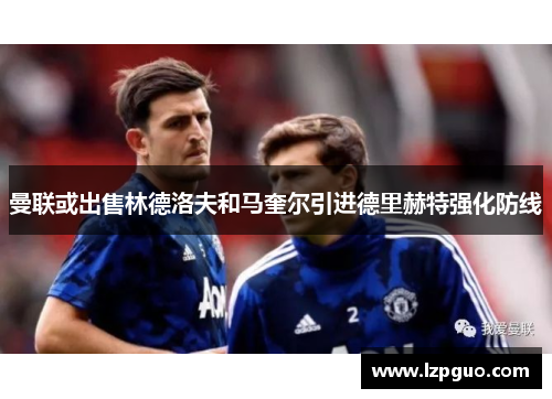 曼联或出售林德洛夫和马奎尔引进德里赫特强化防线