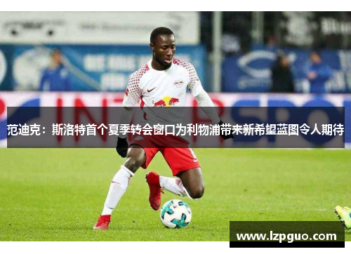 范迪克：斯洛特首个夏季转会窗口为利物浦带来新希望蓝图令人期待